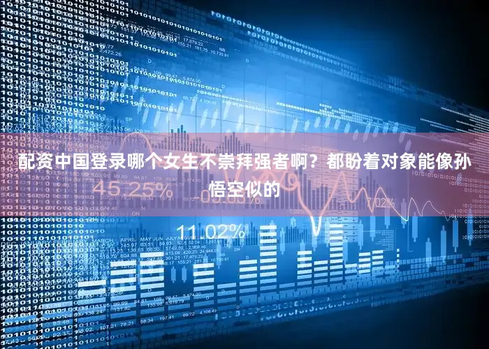 配资中国登录哪个女生不崇拜强者啊？都盼着对象能像孙悟空似的