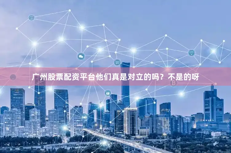广州股票配资平台他们真是对立的吗？不是的呀