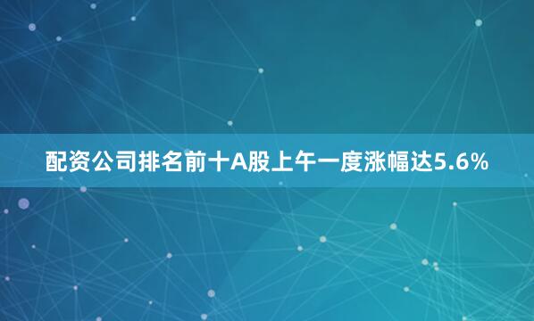 配资公司排名前十A股上午一度涨幅达5.6%