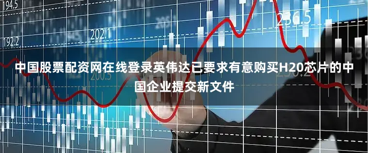 中国股票配资网在线登录英伟达已要求有意购买H20芯片的中国企业提交新文件