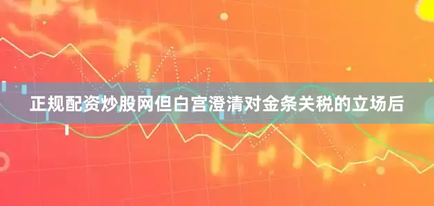 正规配资炒股网但白宫澄清对金条关税的立场后