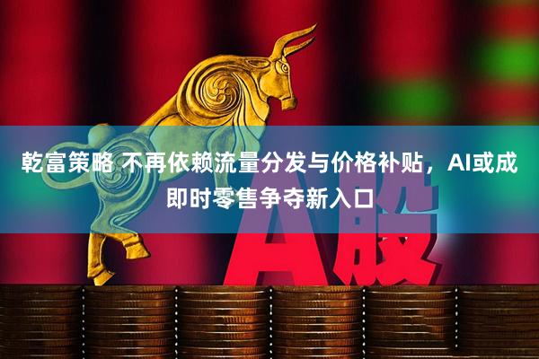 乾富策略 不再依赖流量分发与价格补贴，AI或成即时零售争夺新入口