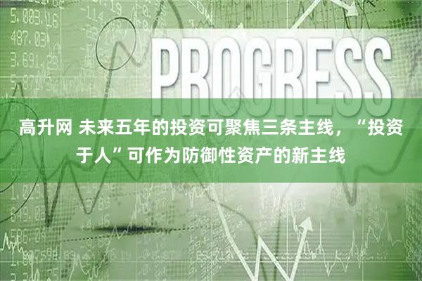 高升网 未来五年的投资可聚焦三条主线,“投资于人”可作为防御性资产的新主线