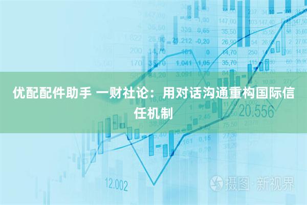 优配配件助手 一财社论：用对话沟通重构国际信任机制