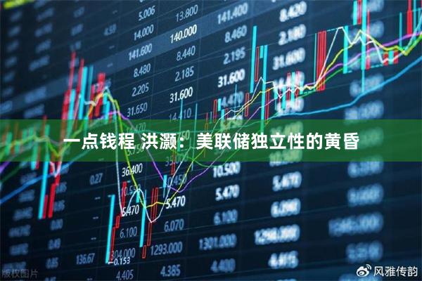 一点钱程 洪灏：美联储独立性的黄昏
