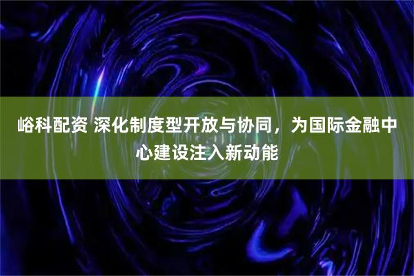 峪科配资 深化制度型开放与协同，为国际金融中心建设注入新动能