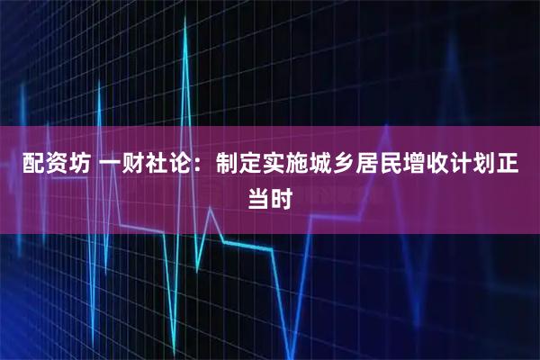 配资坊 一财社论：制定实施城乡居民增收计划正当时