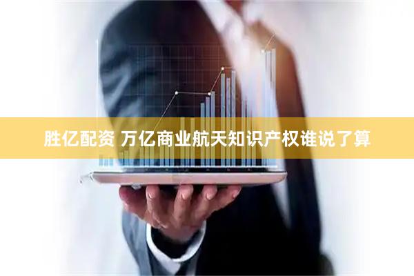 胜亿配资 万亿商业航天知识产权谁说了算