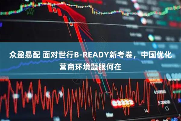 众盈易配 面对世行B-READY新考卷，中国优化营商环境题眼何在