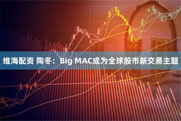 维海配资 陶冬：Big MAC成为全球股市新交易主题