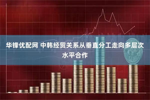 华锋优配网 中韩经贸关系从垂直分工走向多层次水平合作