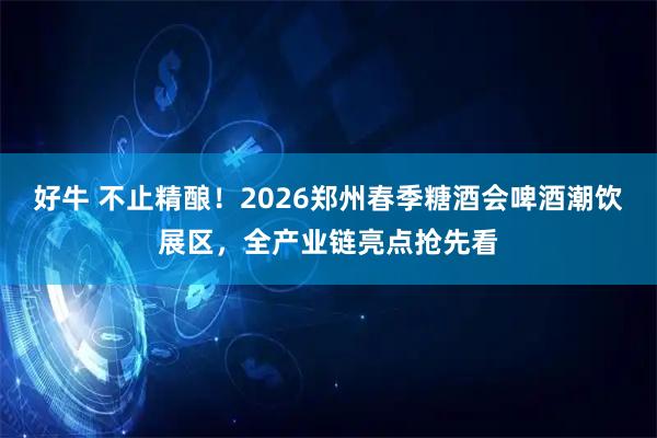 好牛 不止精酿！2026郑州春季糖酒会啤酒潮饮展区，全产业链亮点抢先看