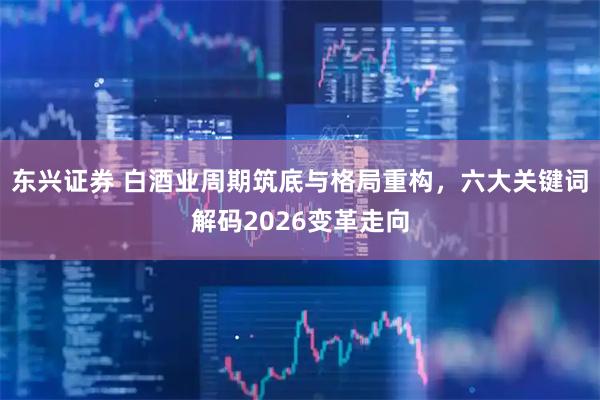 东兴证券 白酒业周期筑底与格局重构,六大关键词解码2026变革走向