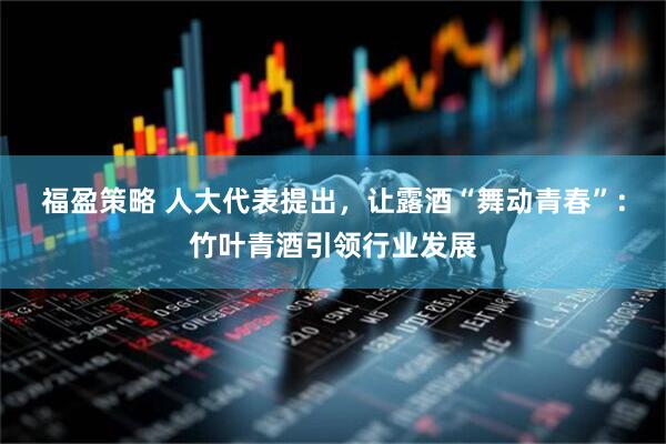 福盈策略 人大代表提出,让露酒“舞动青春”:竹叶青酒引领行业发展