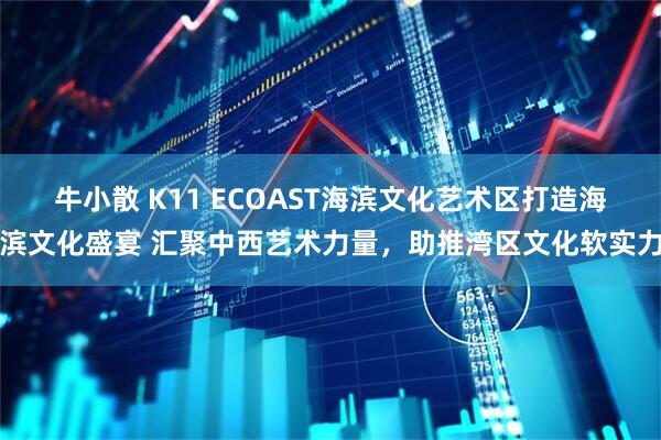 牛小散 K11 ECOAST海滨文化艺术区打造海滨文化盛宴 汇聚中西艺术力量，助推湾区文化软实力