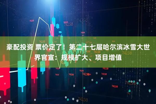 豪配投资 票价定了!第二十七届哈尔滨冰雪大世界官宣:规模扩大、项目增值