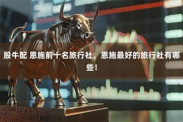 股牛配 恩施前十名旅行社，恩施最好的旅行社有哪些！