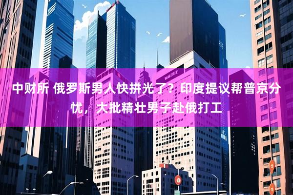 中财所 俄罗斯男人快拼光了？印度提议帮普京分忧，大批精壮男子赴俄打工