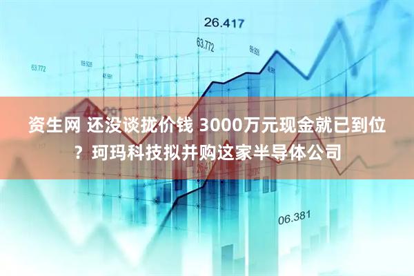 资生网 还没谈拢价钱 3000万元现金就已到位？珂玛科技拟并购这家半导体公司