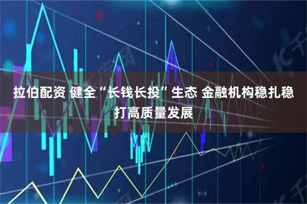 拉伯配资 健全“长钱长投”生态 金融机构稳扎稳打高质量发展