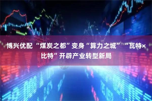 博兴优配 “煤炭之都”变身“算力之城” “瓦特×比特”开辟产业转型新局