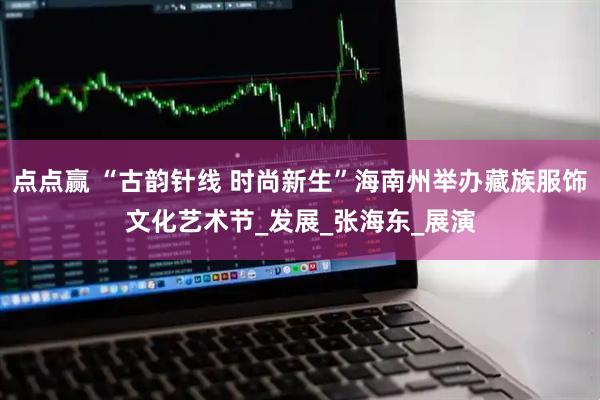 点点赢 “古韵针线 时尚新生”海南州举办藏族服饰文化艺术节_发展_张海东_展演