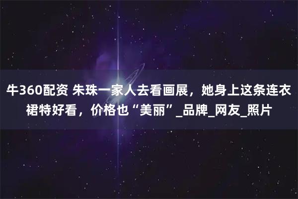 牛360配资 朱珠一家人去看画展，她身上这条连衣裙特好看，价格也“美丽”_品牌_网友_照片