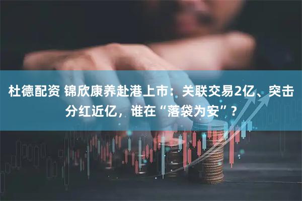 杜德配资 锦欣康养赴港上市：关联交易2亿、突击分红近亿，谁在“落袋为安”？