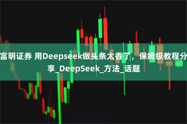 富明证券 用Deepseek做头条太香了，保姆级教程分享_DeepSeek_方法_话题