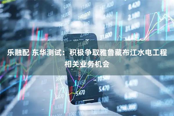 乐融配 东华测试：积极争取雅鲁藏布江水电工程相关业务机会