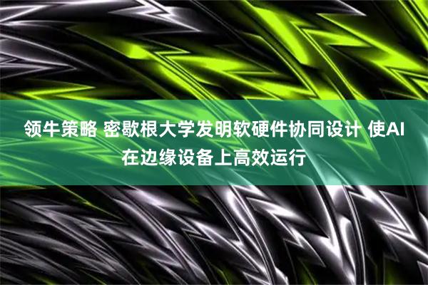 领牛策略 密歇根大学发明软硬件协同设计 使AI在边缘设备上高效运行