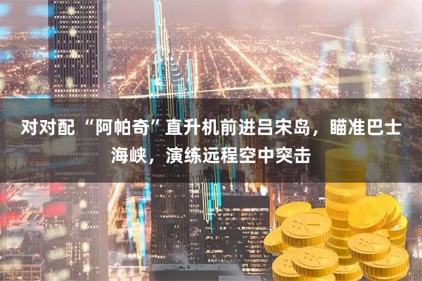 对对配 “阿帕奇”直升机前进吕宋岛，瞄准巴士海峡，演练远程空中突击