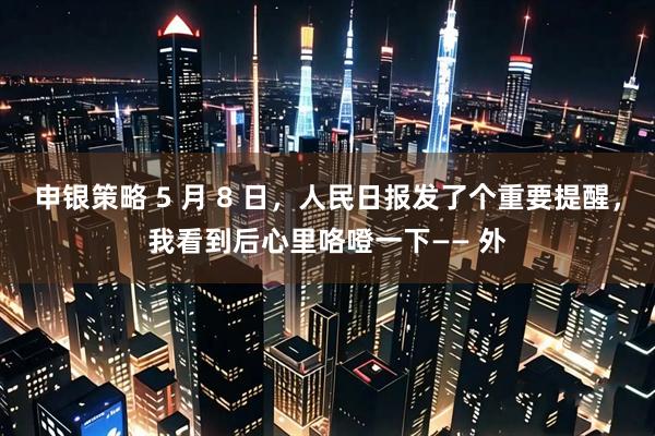 申银策略 5 月 8 日，人民日报发了个重要提醒，我看到后心里咯噔一下—— 外