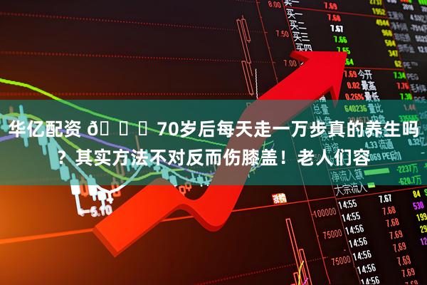 华亿配资 🍂70岁后每天走一万步真的养生吗？其实方法不对反而伤膝盖！老人们容