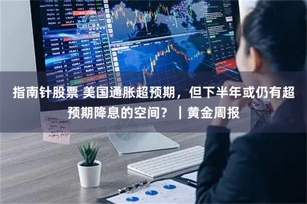指南针股票 美国通胀超预期，但下半年或仍有超预期降息的空间？｜黄金周报