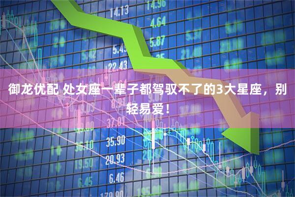 御龙优配 处女座一辈子都驾驭不了的3大星座，别轻易爱！