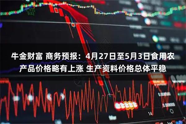 牛金财富 商务预报:4月27日至5月3日食用农产品价格略有上涨 生产资料价格总体平稳