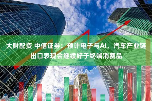 大财配资 中信证券：预计电子与AI、汽车产业链出口表现会继续好于终端消费品