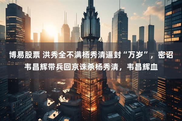 博易股票 洪秀全不满杨秀清逼封“万岁”，密诏韦昌辉带兵回京诛杀杨秀清，韦昌辉血