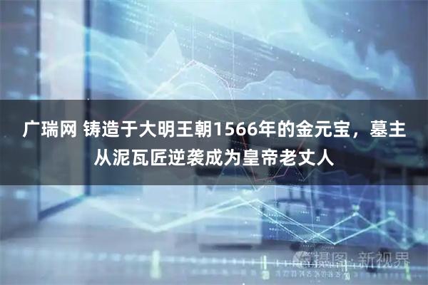 广瑞网 铸造于大明王朝1566年的金元宝，墓主从泥瓦匠逆袭成为皇帝老丈人