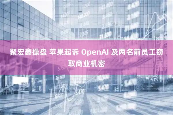 聚宏鑫操盘 苹果起诉 OpenAI 及两名前员工窃取商业机密
