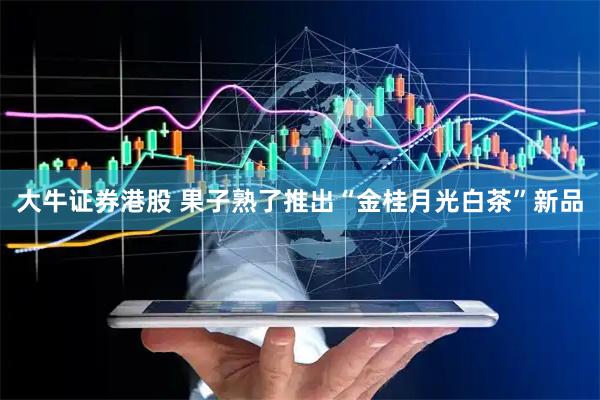 大牛证券港股 果子熟了推出“金桂月光白茶”新品