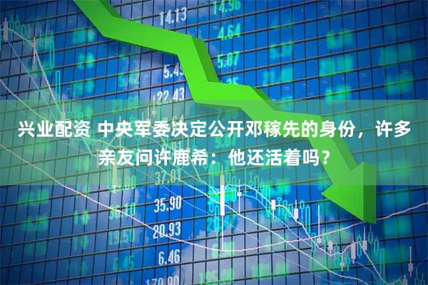 兴业配资 中央军委决定公开邓稼先的身份,许多亲友问许鹿希:他还活着吗?